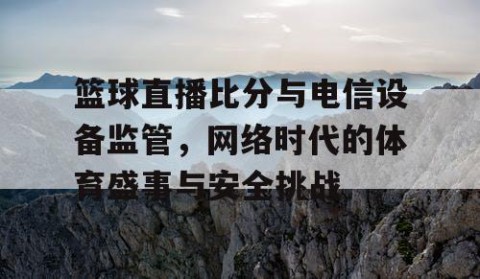 篮球直播比分与电信设备监管，网络时代的体育盛事与安全挑战