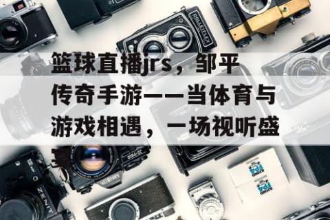 篮球直播jrs，邹平传奇手游——当体育与游戏相遇，一场视听盛宴！
