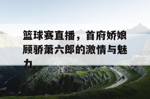 篮球赛直播,首府娇娘顾骄萧六郎的激情与魅力