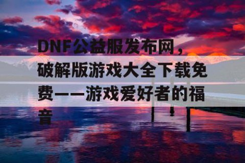 DNF公益服发布网，破解版游戏大全下载免费——游戏爱好者的福音
