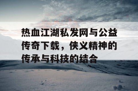 热血江湖私发网与公益传奇下载，侠义精神的传承与科技的结合