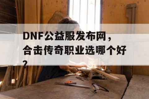DNF公益服发布网，合击传奇职业选哪个好？