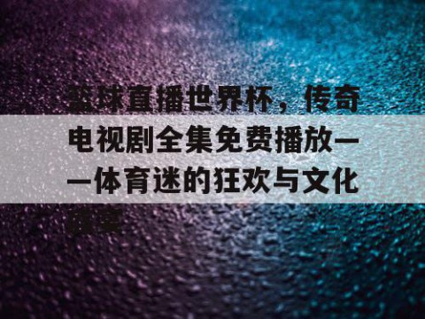 篮球直播世界杯，传奇电视剧全集免费播放——体育迷的狂欢与文化盛宴