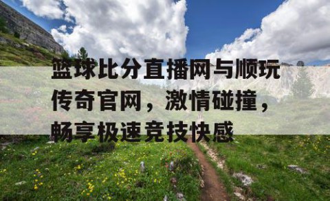篮球比分直播网与顺玩传奇官网，激情碰撞，畅享极速竞技快感