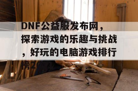 DNF公益服发布网，探索游戏的乐趣与挑战，好玩的电脑游戏排行榜2021