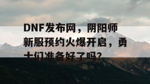 DNF发布网，阴阳师新服预约火爆开启，勇士们准备好了吗？