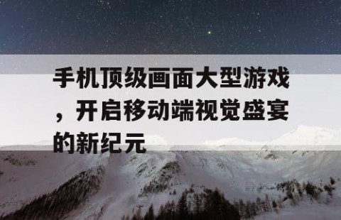手机顶级画面大型游戏，开启移动端视觉盛宴的新纪元