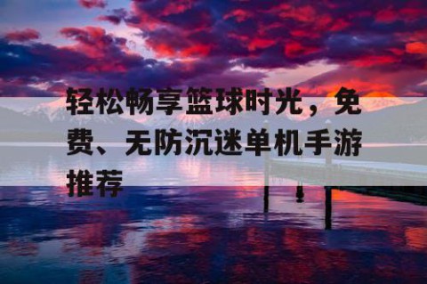 轻松畅享篮球时光，免费、无防沉迷单机手游推荐