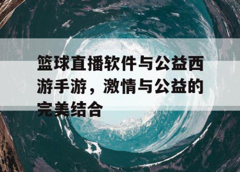 篮球直播软件与公益西游手游,激情与公益的完美结合