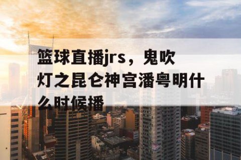 篮球直播jrs，鬼吹灯之昆仑神宫潘粤明什么时候播