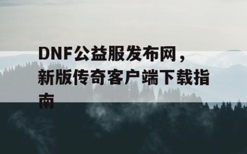 DNF公益服发布网，新版传奇客户端下载指南