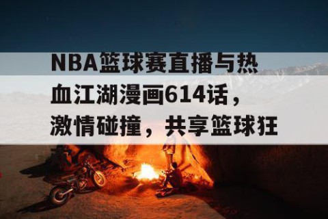 NBA篮球赛直播与热血江湖漫画614话，激情碰撞，共享篮球狂欢