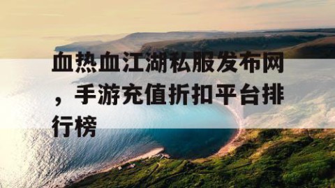 血热血江湖私服发布网，手游充值折扣平台排行榜