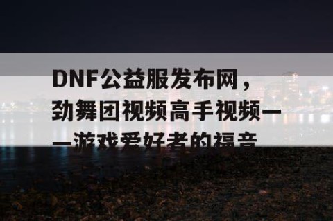 DNF公益服发布网，劲舞团视频高手视频——游戏爱好者的福音