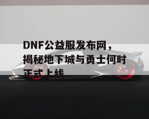 DNF公益服发布网，揭秘地下城与勇士何时正式上线