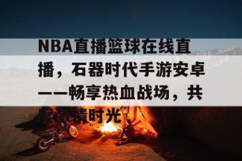 NBA直播篮球在线直播，石器时代手游安卓——畅享热血战场，共度激情时光