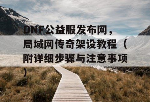 DNF公益服发布网，局域网传奇架设教程（附详细步骤与注意事项）