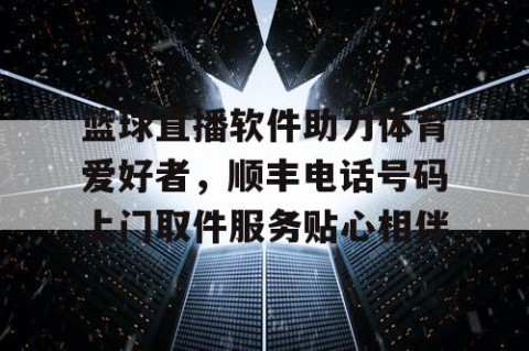 篮球直播软件助力体育爱好者，顺丰电话号码上门取件服务贴心相伴