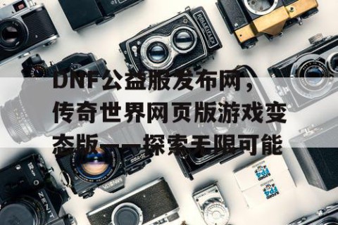 DNF公益服发布网，传奇世界网页版游戏变态版——探索无限可能