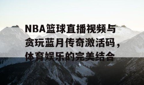NBA篮球直播视频与贪玩蓝月传奇激活码，体育娱乐的完美结合