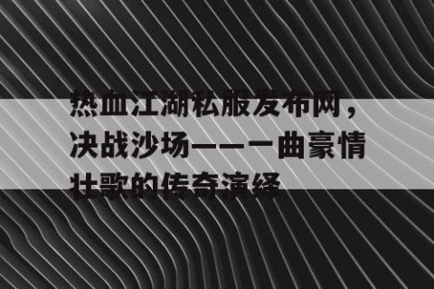 热血江湖私服发布网，决战沙场——一曲豪情壮歌的传奇演绎