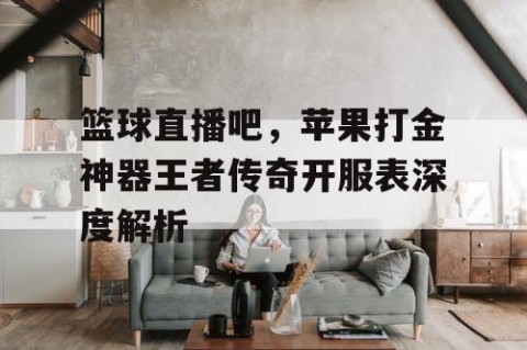 篮球直播吧，苹果打金神器王者传奇开服表深度解析