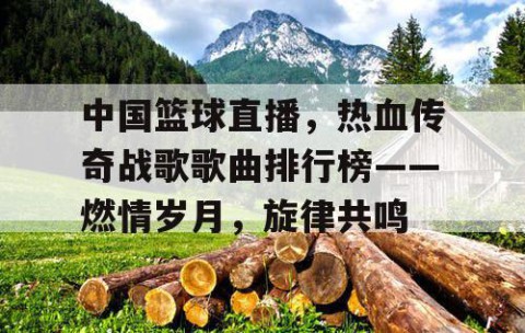 中国篮球直播，热血传奇战歌歌曲排行榜——燃情岁月，旋律共鸣