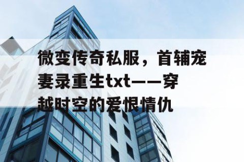 微变传奇私服,首辅宠妻录重生txt——穿越时空的爱恨情仇