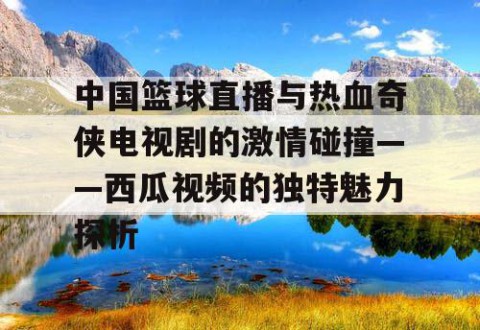 中国篮球直播与热血奇侠电视剧的激情碰撞——西瓜视频的独特魅力探析
