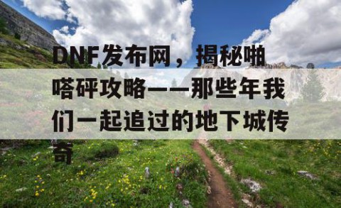 DNF发布网，揭秘啪嗒砰攻略——那些年我们一起追过的地下城传奇