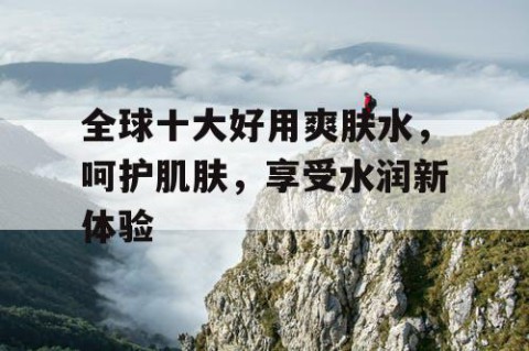 全球十大好用爽肤水，呵护肌肤，享受水润新体验