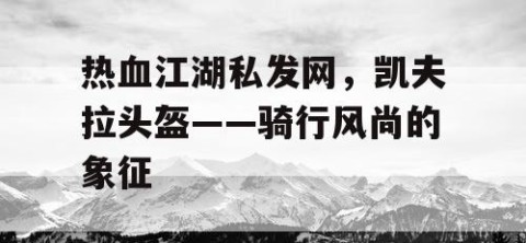 热血江湖私发网，凯夫拉头盔——骑行风尚的象征