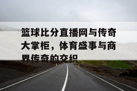 篮球比分直播网与传奇大掌柜，体育盛事与商界传奇的交织