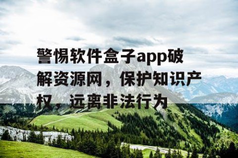 警惕软件盒子app破解资源网，保护知识产权，远离非法行为