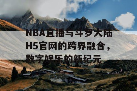NBA直播与斗罗大陆H5官网的跨界融合，数字娱乐的新纪元