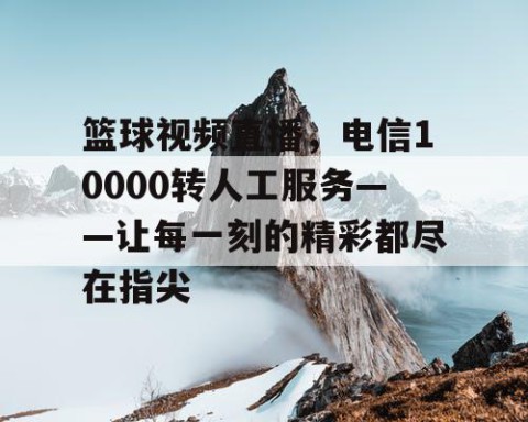 篮球视频直播，电信10000转人工服务——让每一刻的精彩都尽在指尖
