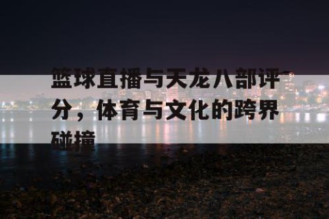 篮球直播与天龙八部评分,体育与文化的跨界碰撞
