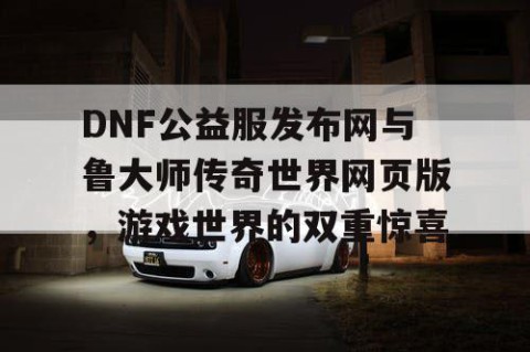 DNF公益服发布网与鲁大师传奇世界网页版，游戏世界的双重惊喜