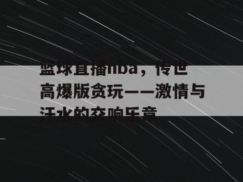 篮球直播nba，传世高爆版贪玩——激情与汗水的交响乐章