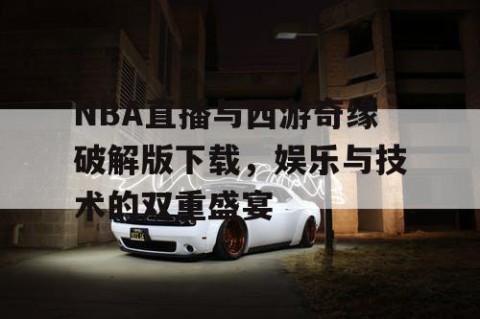 NBA直播与西游奇缘破解版下载，娱乐与技术的双重盛宴