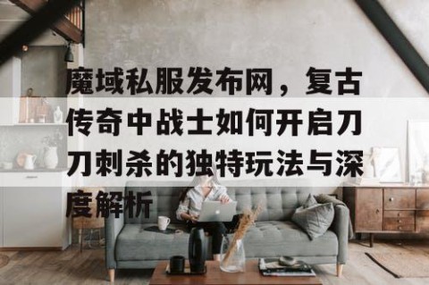 魔域私服发布网，复古传奇中战士如何开启刀刀刺杀的独特玩法与深度解析