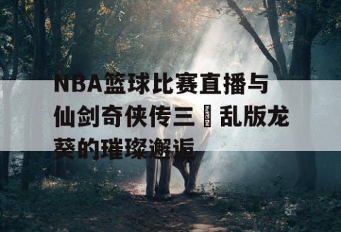 NBA篮球比赛直播与仙剑奇侠传三婬乱版龙葵的璀璨邂逅