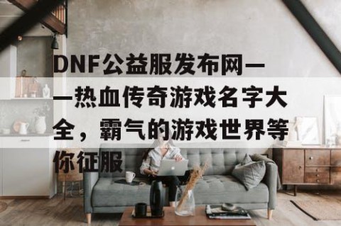DNF公益服发布网——热血传奇游戏名字大全，霸气的游戏世界等你征服