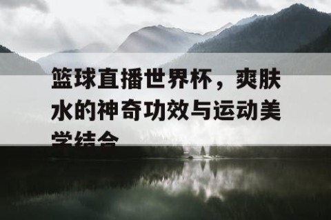 篮球直播世界杯，爽肤水的神奇功效与运动美学结合