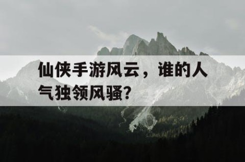 仙侠手游风云，谁的人气独领风骚？