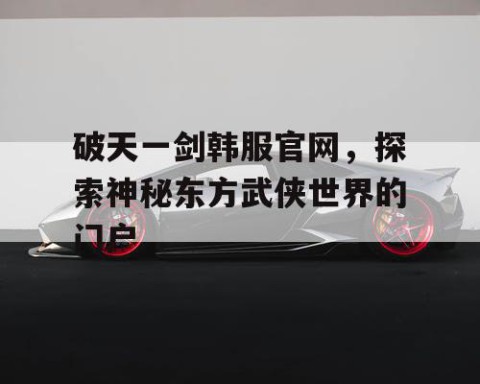 破天一剑韩服官网，探索神秘东方武侠世界的门户