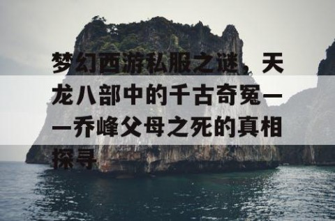 梦幻西游私服之谜，天龙八部中的千古奇冤——乔峰父母之死的真相探寻