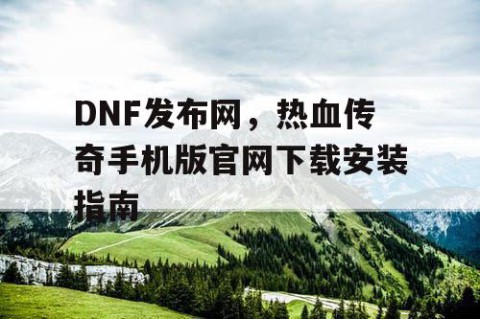 DNF发布网，热血传奇手机版官网下载安装指南