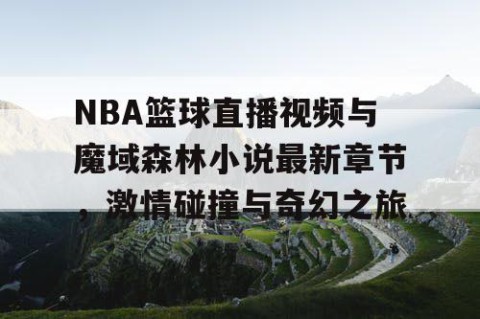 NBA篮球直播视频与魔域森林小说最新章节，激情碰撞与奇幻之旅