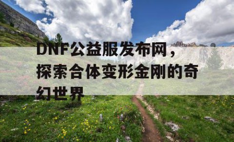DNF公益服发布网，探索合体变形金刚的奇幻世界